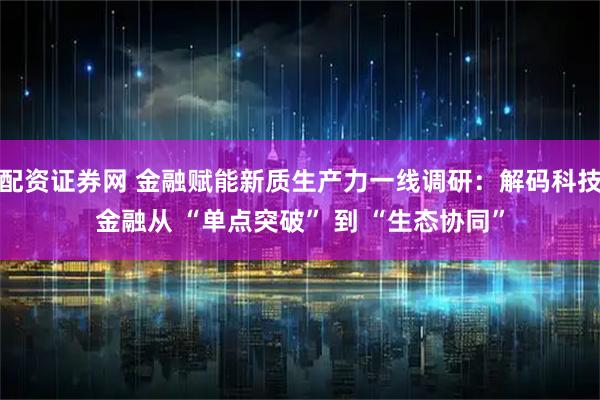 配资证券网 金融赋能新质生产力一线调研：解码科技金融从 “单点突破” 到 “生态协同”