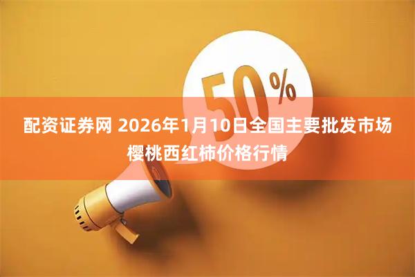 配资证券网 2026年1月10日全国主要批发市场樱桃西红柿价格行情