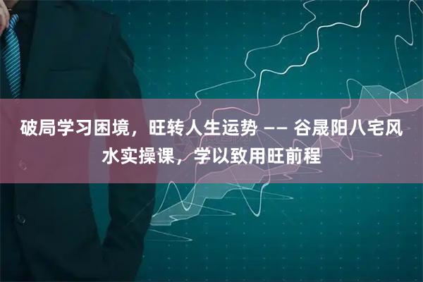 破局学习困境，旺转人生运势 —— 谷晟阳八宅风水实操课，学以致用旺前程