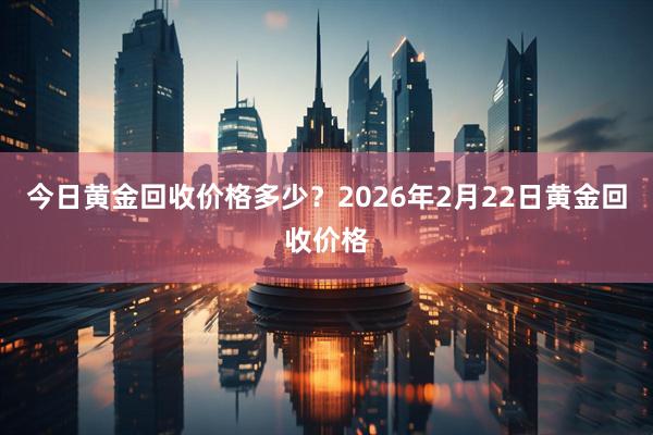 今日黄金回收价格多少？2026年2月22日黄金回收价格
