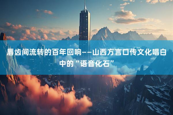 唇齿间流转的百年回响——山西方言口传文化唱白中的“语音化石”