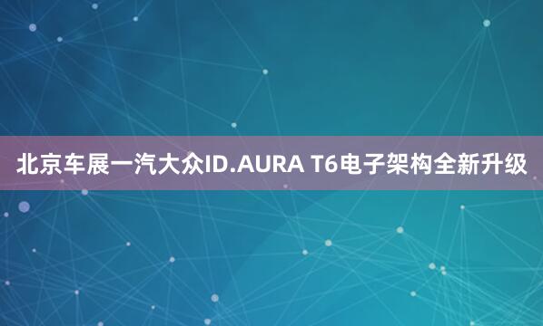 北京车展一汽大众ID.AURA T6电子架构全新升级