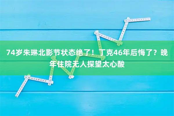 74岁朱琳北影节状态绝了！丁克46年后悔了？晚年住院无人探望太心酸