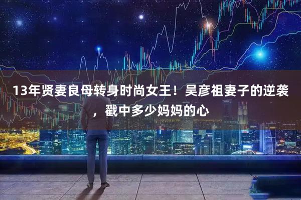 13年贤妻良母转身时尚女王！吴彦祖妻子的逆袭，戳中多少妈妈的心