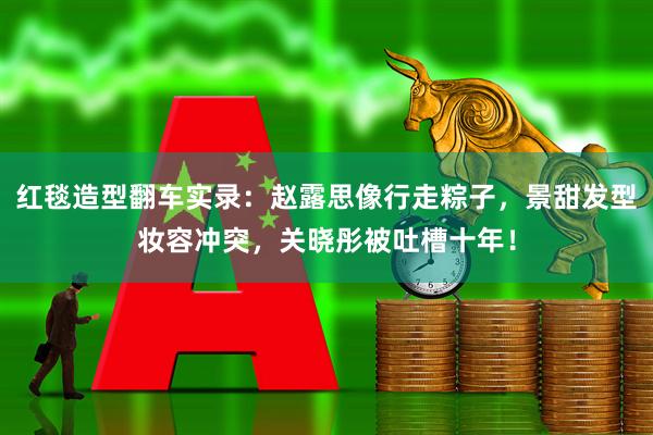 红毯造型翻车实录：赵露思像行走粽子，景甜发型妆容冲突，关晓彤被吐槽十年！